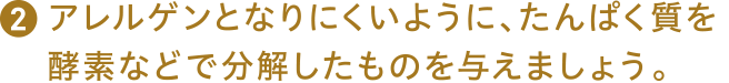 アレルゲンとなりにくいように、たんぱく質を酵素などで分解したものを与えましょう。